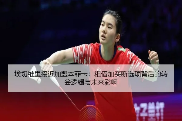 埃切维里接近加盟本菲卡:租借加买断选项背后的转会逻辑与未来影响